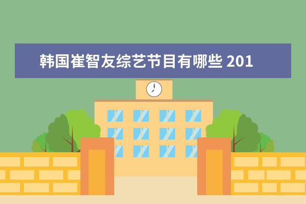 韩国崔智友综艺节目有哪些 2013年的韩国综艺节目跑男一共多少期,每一放了哪些...