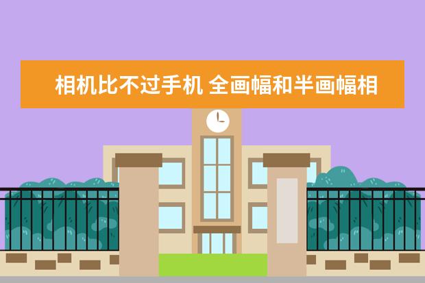 相机比不过手机 全画幅和半画幅相机用起来差异有多大