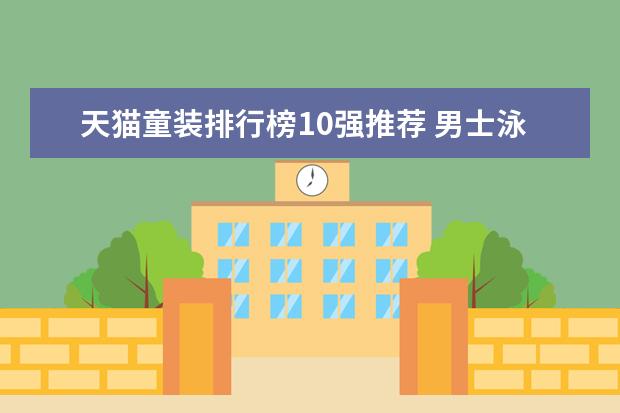 天猫童装排行榜10强推荐 男士泳衣品牌排行榜前十名，舒心舒适的最佳选择