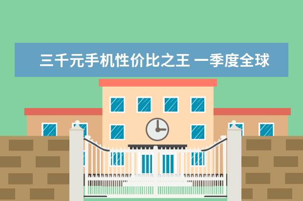 三千元手机性价比之王 一季度全球智能手机市场出货量同比减少7%，三星位居全球第一