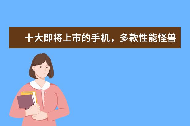 十大即将上市的手机，多款性能怪兽，折叠屏或将面世 一季度全球智能手机市场出货量同比减少7%，三星位居全球第一