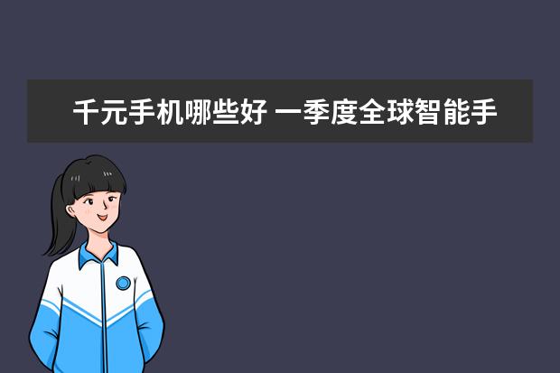 千元手机哪些好 一季度全球智能手机市场出货量同比减少7%，三星位居全球第一