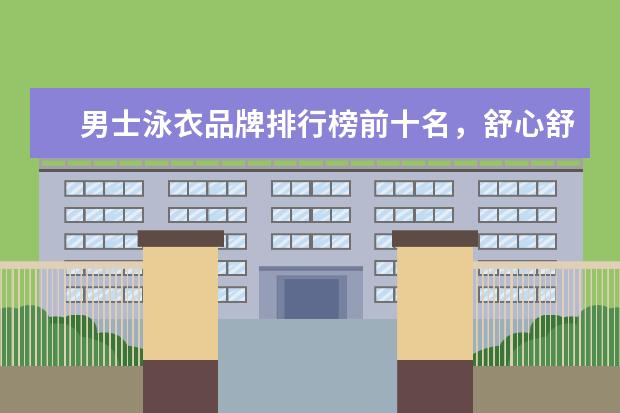 男士泳衣品牌排行榜前十名，舒心舒适的最佳选择 什么牌子的孕妇文胸好