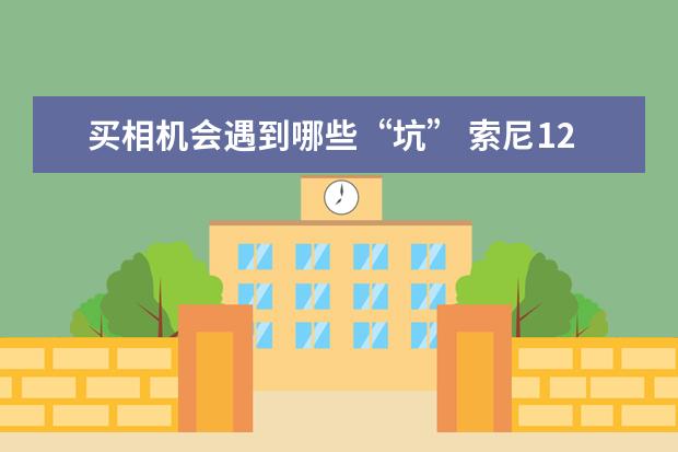买相机会遇到哪些“坑” 索尼12款全画幅微单相机盘点