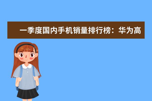 一季度国内手机销量排行榜：华为高居第一，P10闪存门毫无影响 小米9垫底，魅族三款手机上榜