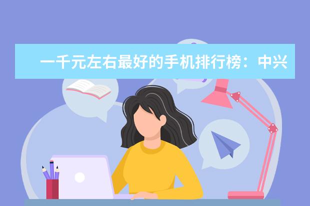 一千元左右最好的手机排行榜：中兴上榜，第一手机系列繁多 小米华为均上榜