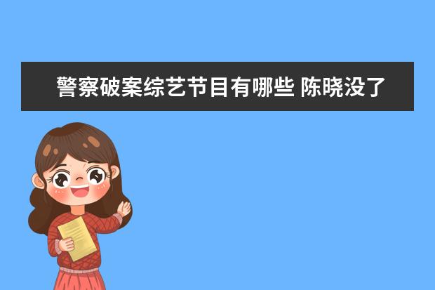 警察破案综艺节目有哪些 陈晓没了帅,王一博没了乖,《冰雨火》的哪些看点值得...