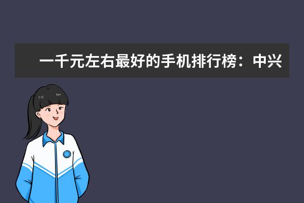 一千元左右最好的手机排行榜：中兴上榜，第一手机系列繁多 500元左右智能手机排行榜