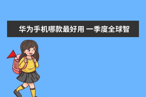 华为手机哪款最好用 一季度全球智能手机市场出货量同比减少7%，三星位居全球第一