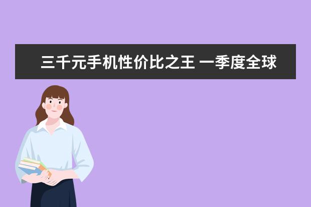 三千元手机性价比之王 一季度全球智能手机市场出货量同比减少7%，三星位居全球第一