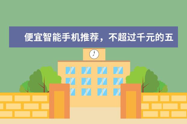 便宜智能手机推荐，不超过千元的五大超强智能手机 千元大屏智能机推荐