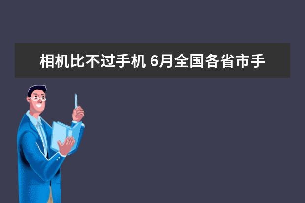 相机比不过手机 6月全国各省市手机产量排行榜：广东省6899.85万台第一