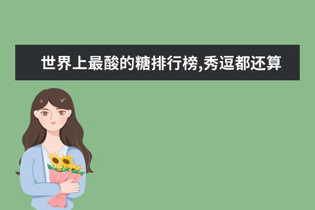 世界上最酸的糖排行榜,秀逗都还算甜的(秀逗倒数第一) 7月毕节房价各区排行榜,赫章县房价年涨幅为33.12%