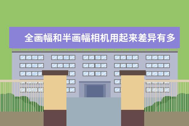 全画幅和半画幅相机用起来差异有多大 摄影新手有必要上全画幅相机吗