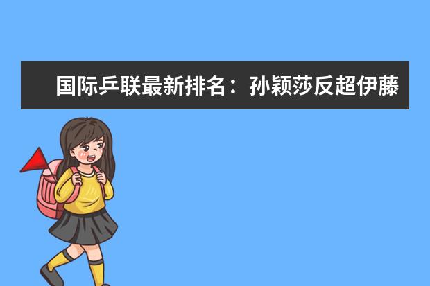 国际乒联最新排名：孙颖莎反超伊藤美诚(附最新排行榜前十名单) 世联赛亚洲球队均出局，中国女排世界排名跌至第四(附最新排行榜前十名单)