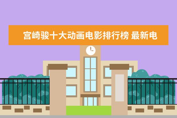 宫崎骏十大动画电影排行榜 最新电影票房排名，情人节城市电影票房排行榜