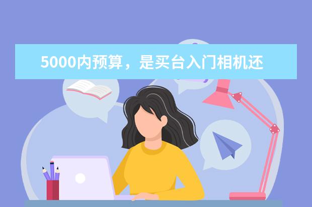 5000内预算，是买台入门相机还是拍照性能强的手机