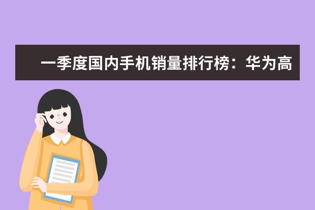 一季度国内手机销量排行榜：华为高居第一，P10闪存门毫无影响 7寸以上大屏手机排行