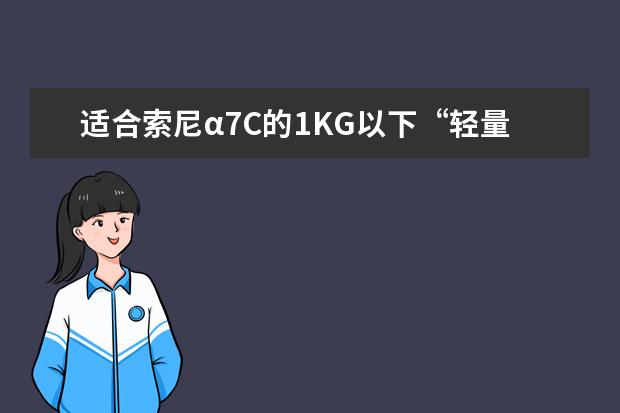 适合索尼α7C的1KG以下“轻量”小镜头有哪些 索尼镜头的挑选及使用心得