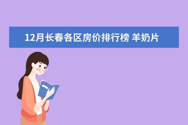 12月长春各区房价排行榜 羊奶片排行榜10强推荐