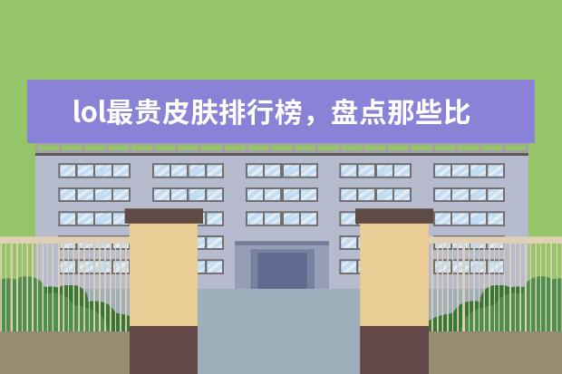 lol最贵皮肤排行榜，盘点那些比龙瞎还要贵的皮肤 全网年度十大游戏主播排行榜：张大仙上榜，第三唯一女性