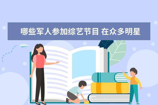 哪些军人参加综艺节目 在众多明星当中,有哪些明星是带有军衔的?谁的军衔最...