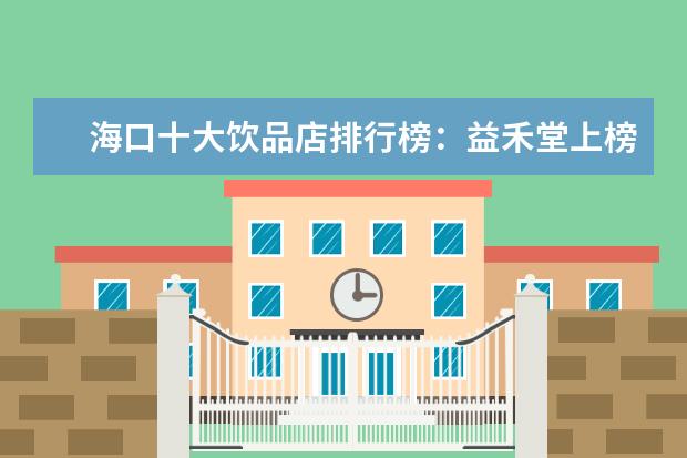 海口十大饮品店排行榜：益禾堂上榜，第五在别墅区 3月安顺各区房价排行榜,安顺房价最高3972元/㎡