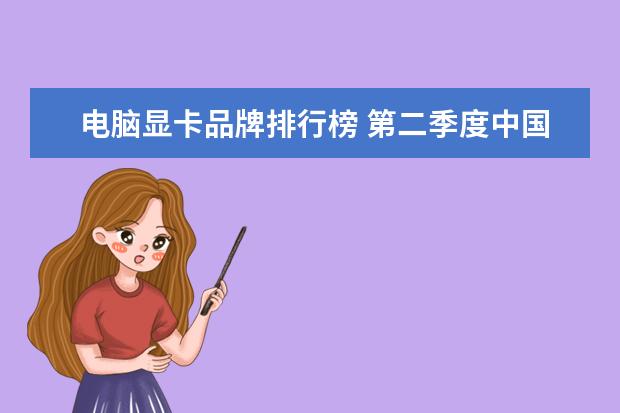 电脑显卡品牌排行榜 第二季度中国手机销量排行榜：华为出货量20.2%，三星降至3%