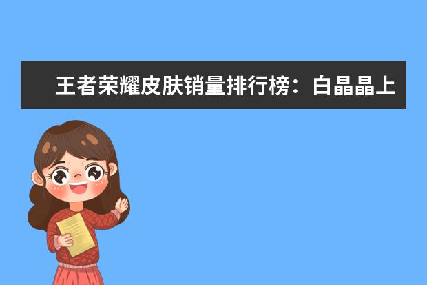 王者荣耀皮肤销量排行榜：白晶晶上榜，第七是返场皮肤 3d手游人气排行榜前十名：《倩女幽魂》上榜，第三女玩家多