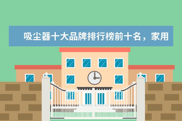 吸尘器十大品牌排行榜前十名，家用除螨吸尘器哪个牌子好(附最新排行榜前十名单) 安徽省发明专利百强排行榜