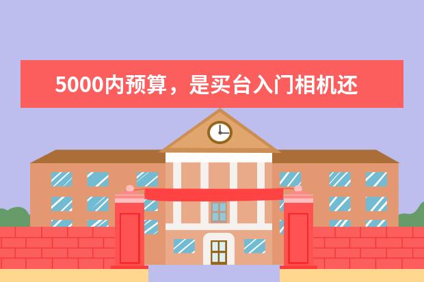 5000内预算，是买台入门相机还是拍照性能强的手机 摄影新手有必要上全画幅相机吗