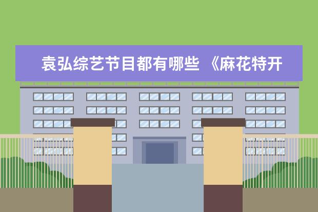 袁弘综艺节目都有哪些 《麻花特开心》中袁弘像极了吃瓜的我,他的综艺感怎...