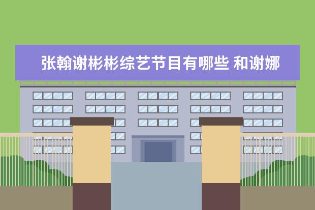 张翰谢彬彬综艺节目有哪些 和谢娜同姓的艺人谢彬彬是何许人也,他有哪些个作品?...