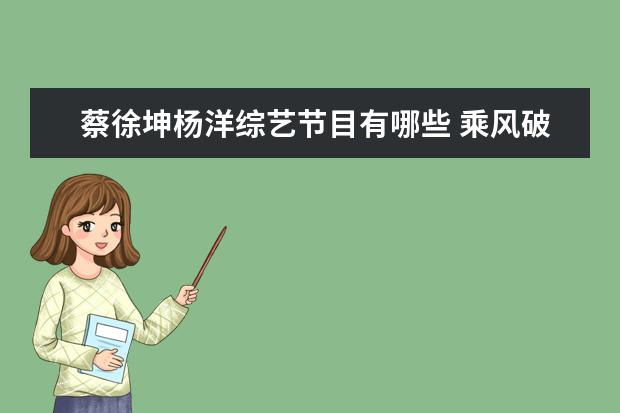 蔡徐坤杨洋综艺节目有哪些 乘风破浪的姐姐成团后首个团综,都有哪些明星参加? -...