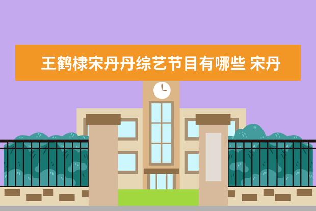 王鹤棣宋丹丹综艺节目有哪些 宋丹丹的生日王鹤棣也来了!但并不是因为蹿红,真实原...