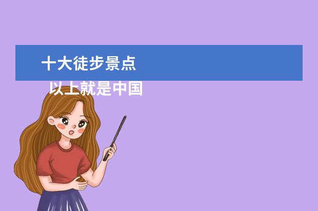 十大徒步景点 
  以上就是中国一些顶尖的徒步路线推荐,这些路线景色秀美,历史文化浓郁,极富挑战性,是徒步爱好者必去的胜地,值得放入旅行清单。如果有机会,一定要亲自去体验。