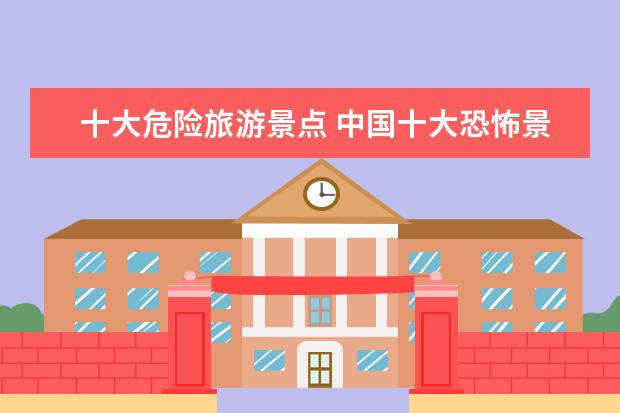 十大危险旅游景点 中国十大恐怖景点有什么,哪些比较推荐?