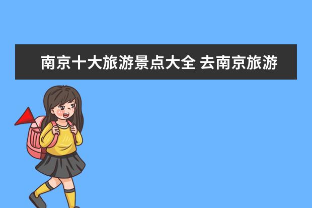 南京十大旅游景点大全 去南京旅游必去的是哪十个景点?