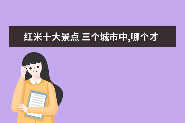 红米十大景点 三个城市中,哪个才是陕西最宜居环境最好的城市 - 百...