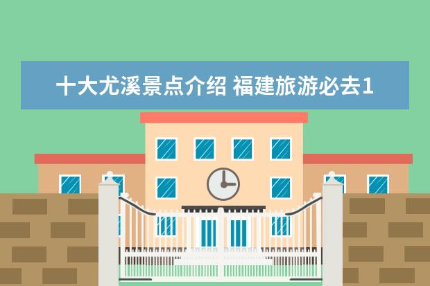 十大尤溪景点介绍 福建旅游必去10大景点