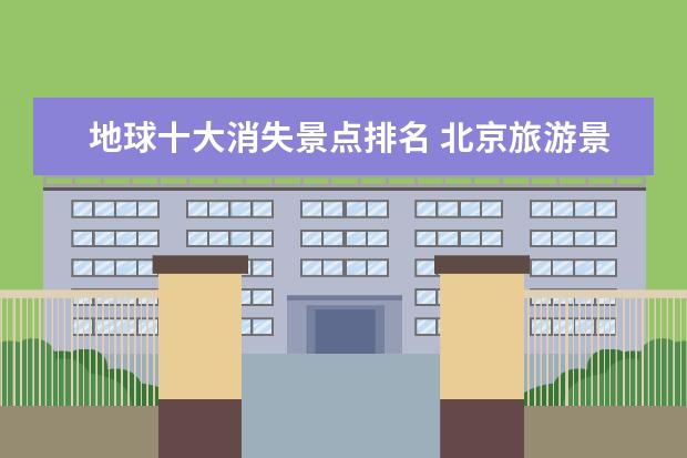 地球十大消失景点排名 北京旅游景点推荐