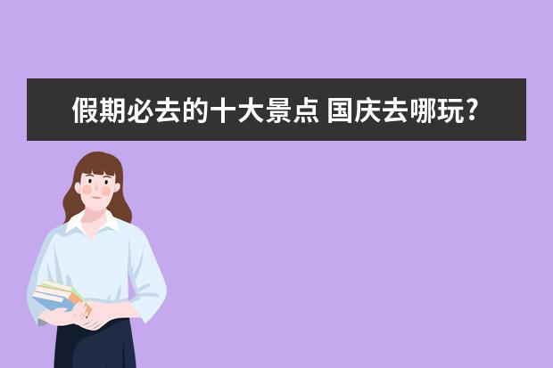 假期必去的十大景点 国庆去哪玩?10个好玩人却不多的地方