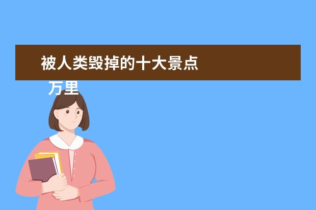 被人类毁掉的十大景点 
  万里长城
  <br/>
  世界著名的万里长城，像一条矫健的巨龙，蜿蜒曲折，蟠伏在中华大地上。万里长城，气势磅礴，雄伟壮观，是我国古代劳动人民创造的奇迹，是世界上最巨集伟的建筑工程，是人类历史上独一无二、举世无双的。
