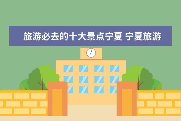 旅游必去的十大景点宁夏 宁夏旅游必去十大景点值得去的景点推荐