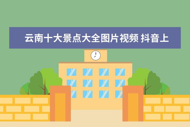 云南十大景点大全图片视频 抖音上有很多去云南旅游的视频可信吗?