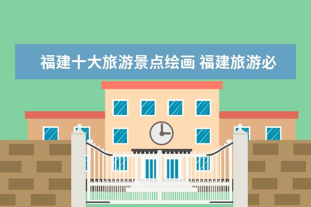 福建十大旅游景点绘画 福建旅游必去十大景点有哪些?