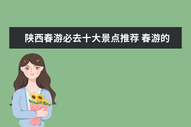 陕西春游必去十大景点推荐 春游的好地方有哪些?这四处景点深受人们喜爱,哪四处...