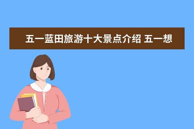 五一蓝田旅游十大景点介绍 五一想去西安旅游,介绍一下西安值得玩的地方,还有价...