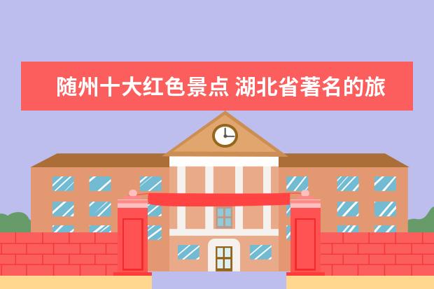 随州十大红色景点 湖北省著名的旅游景点有哪些?