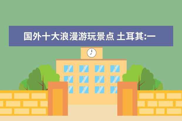 国外十大浪漫游玩景点 土耳其:一个浪漫国都,有哪些景点是不容错过的? - 百...